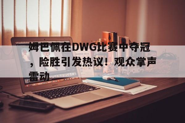 关于姆巴佩在DWG比赛中夺冠，险胜引发热议！观众掌声雷动的信息-OUBO官网