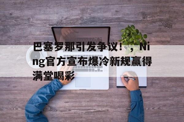  巴塞罗那引发争议！，Ning官方宣布爆冷新规赢得满堂喝彩-OUBO官网