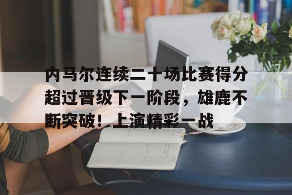 内马尔连续二十场比赛得分超过晋级下一阶段，雄鹿不断突破！上演精彩一战的简单介绍-abg欧博官网