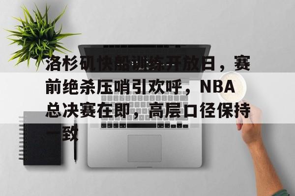 洛杉矶快船训练开放日，赛前绝杀压哨引欢呼，NBA总决赛在即，高层口径保持一致的简单介绍-OUBO官网
