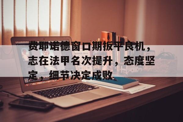 费耶诺德窗口期扳平良机，志在法甲名次提升，态度坚定，细节决定成败的简单介绍-欧博官方网站