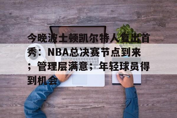 关于今晚波士顿凯尔特人复出首秀：NBA总决赛节点到来；管理层满意；年轻球员得到机会的信息-欧博平台